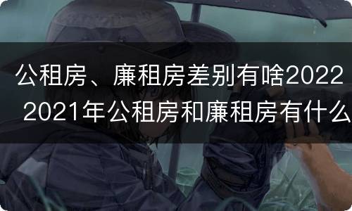 公租房、廉租房差别有啥2022 2021年公租房和廉租房有什么区别