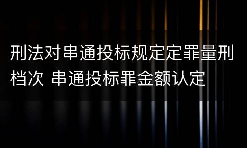 刑法对串通投标规定定罪量刑档次 串通投标罪金额认定