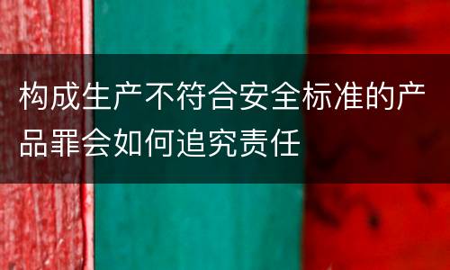 构成生产不符合安全标准的产品罪会如何追究责任