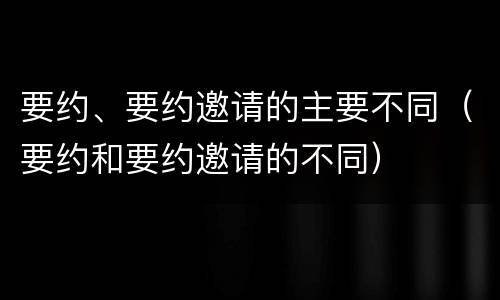 要约、要约邀请的主要不同（要约和要约邀请的不同）