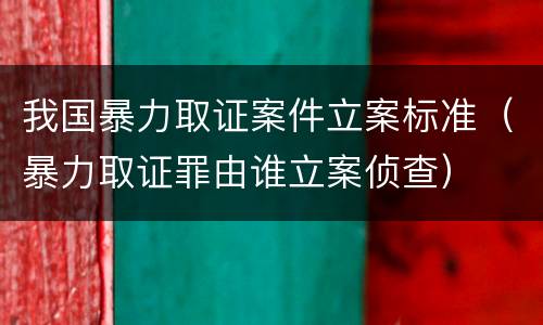 我国暴力取证案件立案标准（暴力取证罪由谁立案侦查）