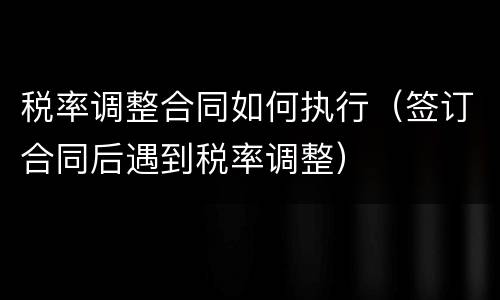 税率调整合同如何执行（签订合同后遇到税率调整）