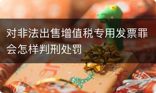 对非法出售增值税专用发票罪会怎样判刑处罚