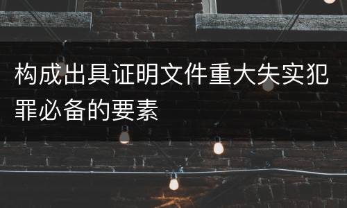 构成出具证明文件重大失实犯罪必备的要素