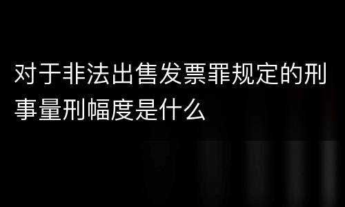 对于非法出售发票罪规定的刑事量刑幅度是什么