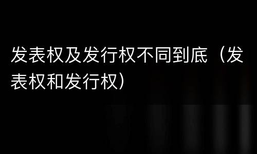 发表权及发行权不同到底（发表权和发行权）