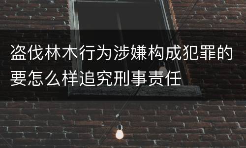 盗伐林木行为涉嫌构成犯罪的要怎么样追究刑事责任