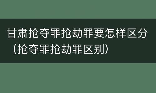 甘肃抢夺罪抢劫罪要怎样区分（抢夺罪抢劫罪区别）