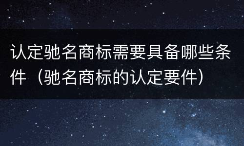 认定驰名商标需要具备哪些条件（驰名商标的认定要件）