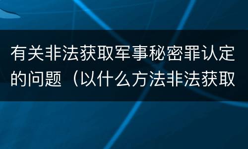 有关非法获取军事秘密罪认定的问题（以什么方法非法获取军事秘密的构成非法获取军事秘密罪）