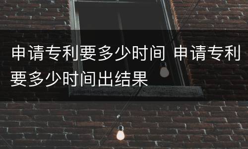 申请专利要多少时间 申请专利要多少时间出结果