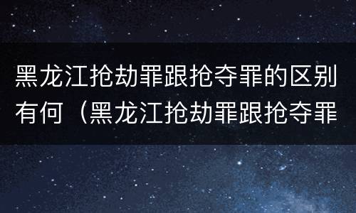 黑龙江抢劫罪跟抢夺罪的区别有何（黑龙江抢劫罪跟抢夺罪的区别有何联系）