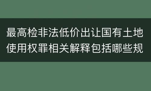 最高检非法低价出让国有土地使用权罪相关解释包括哪些规定