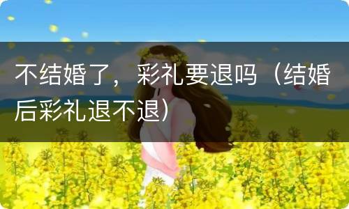 不结婚了，彩礼要退吗（结婚后彩礼退不退）