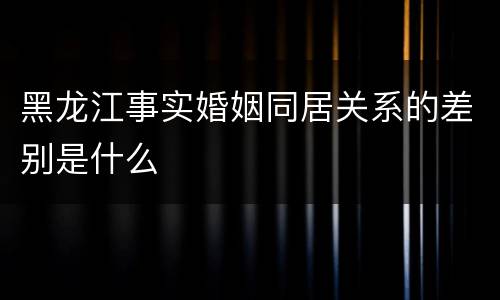 黑龙江事实婚姻同居关系的差别是什么