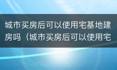 城市买房后可以使用宅基地建房吗（城市买房后可以使用宅基地建房吗合法吗）