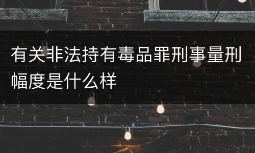 有关非法持有毒品罪刑事量刑幅度是什么样