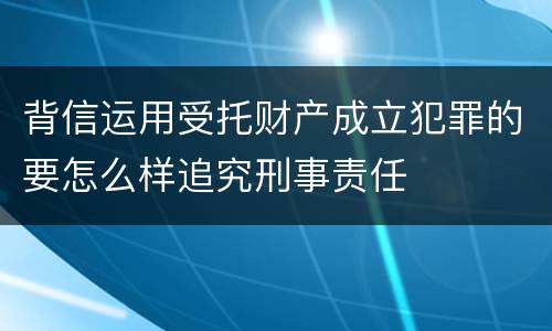 背信运用受托财产成立犯罪的要怎么样追究刑事责任