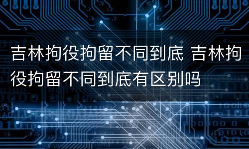 吉林拘役拘留不同到底 吉林拘役拘留不同到底有区别吗