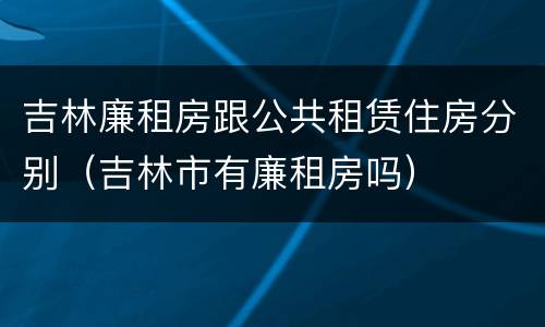 吉林廉租房跟公共租赁住房分别（吉林市有廉租房吗）