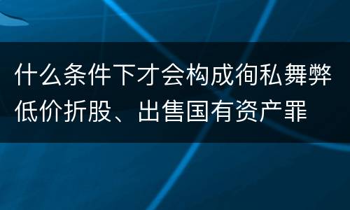 什么条件下才会构成徇私舞弊低价折股、出售国有资产罪