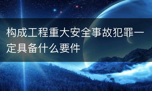 构成工程重大安全事故犯罪一定具备什么要件