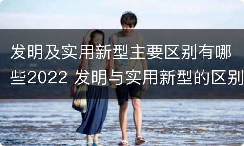 发明及实用新型主要区别有哪些2022 发明与实用新型的区别有哪些