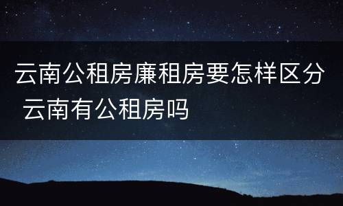 云南公租房廉租房要怎样区分 云南有公租房吗