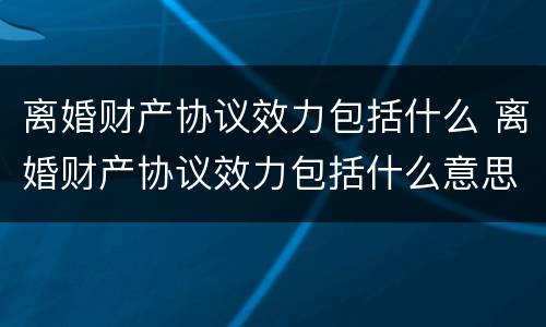 离婚财产协议效力包括什么 离婚财产协议效力包括什么意思
