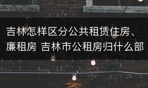 吉林怎样区分公共租赁住房、廉租房 吉林市公租房归什么部门管理