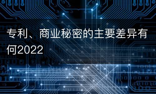 专利、商业秘密的主要差异有何2022