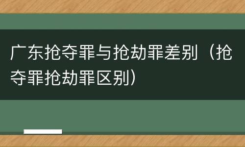 广东抢夺罪与抢劫罪差别（抢夺罪抢劫罪区别）
