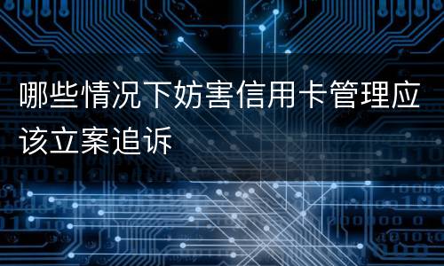 哪些情况下妨害信用卡管理应该立案追诉