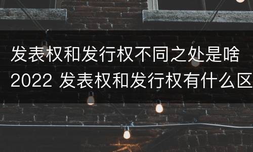 发表权和发行权不同之处是啥2022 发表权和发行权有什么区别