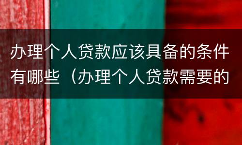 办理个人贷款应该具备的条件有哪些（办理个人贷款需要的材料）