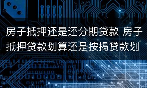 房子抵押还是还分期贷款 房子抵押贷款划算还是按揭贷款划算
