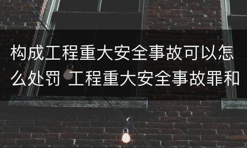 构成工程重大安全事故可以怎么处罚 工程重大安全事故罪和重大安全事故