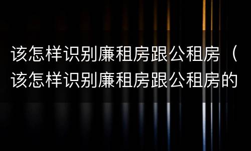 该怎样识别廉租房跟公租房（该怎样识别廉租房跟公租房的区别）
