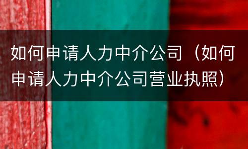 如何申请人力中介公司（如何申请人力中介公司营业执照）