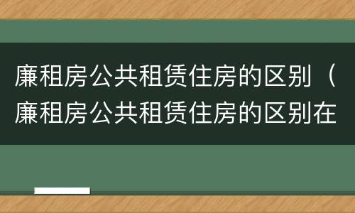 廉租房公共租赁住房的区别（廉租房公共租赁住房的区别在哪）