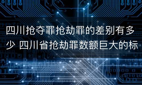 四川抢夺罪抢劫罪的差别有多少 四川省抢劫罪数额巨大的标准