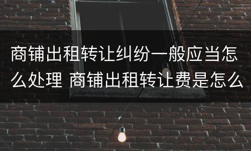 商铺出租转让纠纷一般应当怎么处理 商铺出租转让费是怎么约定的