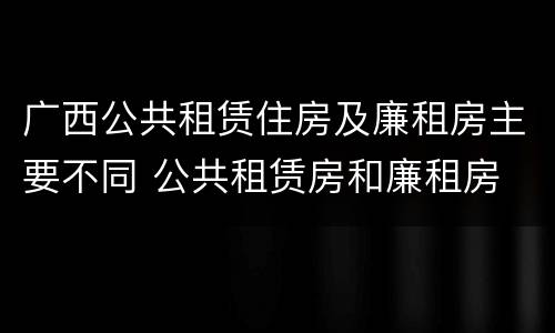 广西公共租赁住房及廉租房主要不同 公共租赁房和廉租房