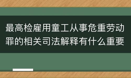 最高检雇用童工从事危重劳动罪的相关司法解释有什么重要内容