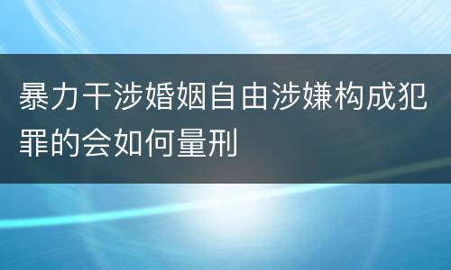 暴力干涉婚姻自由涉嫌构成犯罪的会如何量刑