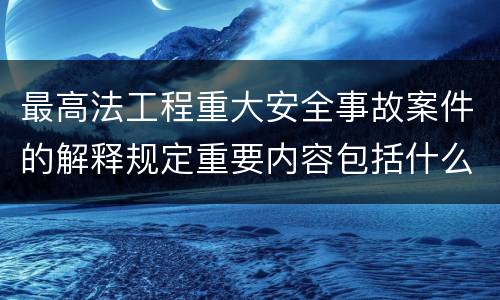 最高法工程重大安全事故案件的解释规定重要内容包括什么