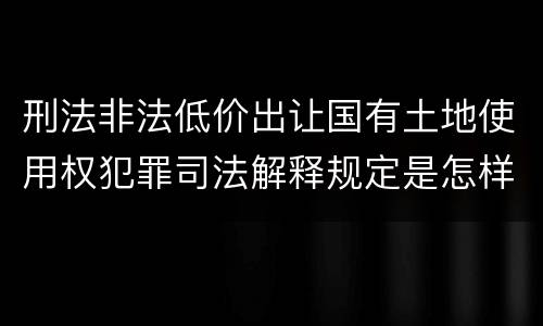 刑法非法低价出让国有土地使用权犯罪司法解释规定是怎样的