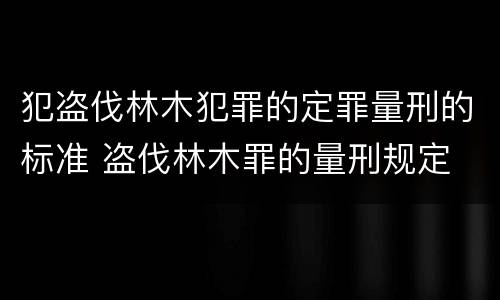 犯盗伐林木犯罪的定罪量刑的标准 盗伐林木罪的量刑规定