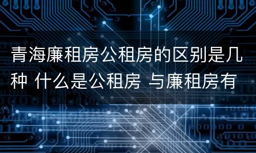 青海廉租房公租房的区别是几种 什么是公租房 与廉租房有什么区别?