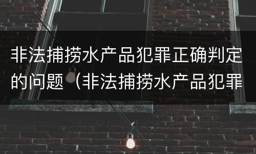 非法捕捞水产品犯罪正确判定的问题（非法捕捞水产品犯罪正确判定的问题有哪些）